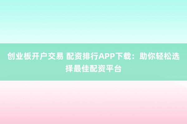 创业板开户交易 配资排行APP下载：助你轻松选择最佳配资平台