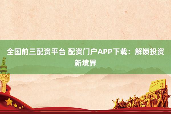 全国前三配资平台 配资门户APP下载：解锁投资新境界