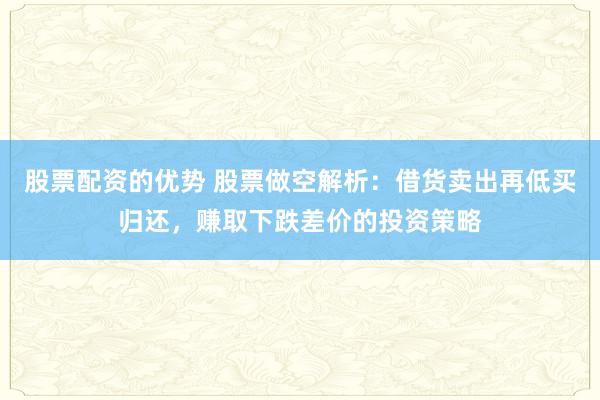 股票配资的优势 股票做空解析：借货卖出再低买归还，赚取下跌差价的投资策略