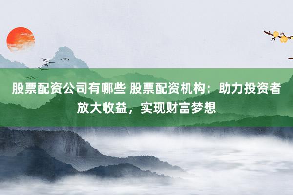 股票配资公司有哪些 股票配资机构：助力投资者放大收益，实现财富梦想