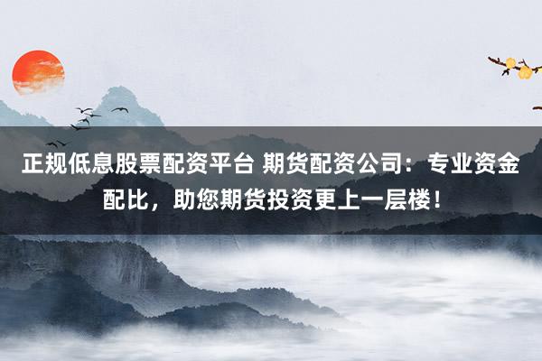 正规低息股票配资平台 期货配资公司：专业资金配比，助您期货投资更上一层楼！