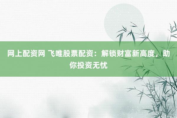 网上配资网 飞唯股票配资：解锁财富新高度，助你投资无忧