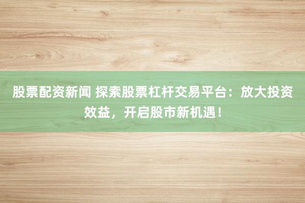 股票配资新闻 探索股票杠杆交易平台：放大投资效益，开启股市新机遇！