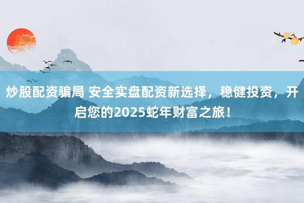炒股配资骗局 安全实盘配资新选择，稳健投资，开启您的2025蛇年财富之旅！