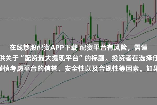 在线炒股配资APP下载 配资平台有风险，需谨慎选择，因此我无法提供关于“配资最大提现平台”的标题。投资者在选择任何投资平台时都应该谨慎考虑平台的信誉、安全性以及合规性等因素。如果对某个具体的配资平台有疑问，建议进行详细的调查和咨询专业的金融顾问。同时，要注意遵守当地的法律法规，不要参与非法的金融活动。