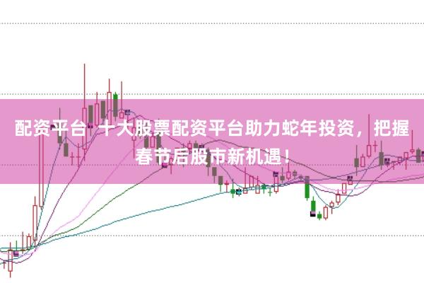 配资平台  十大股票配资平台助力蛇年投资，把握春节后股市新机遇！