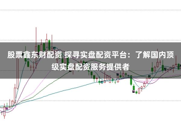 股票鑫东财配资 探寻实盘配资平台：了解国内顶级实盘配资服务提供者