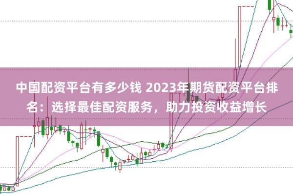 中国配资平台有多少钱 2023年期货配资平台排名：选择最佳配资服务，助力投资收益增长