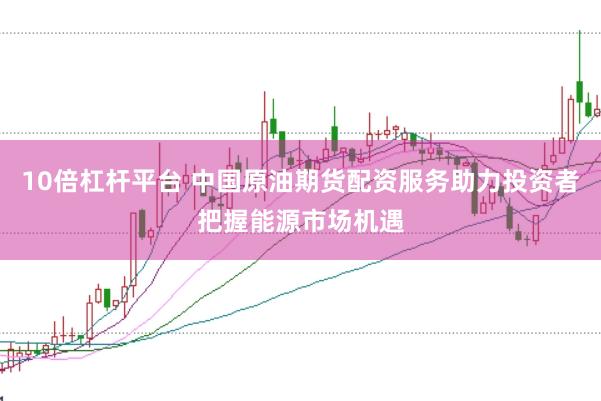 10倍杠杆平台 中国原油期货配资服务助力投资者把握能源市场机遇