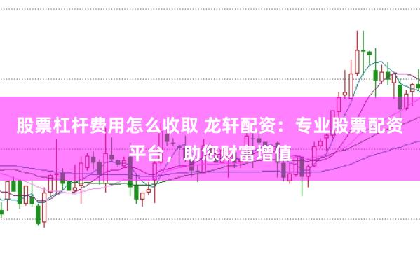 股票杠杆费用怎么收取 龙轩配资：专业股票配资平台，助您财富增值