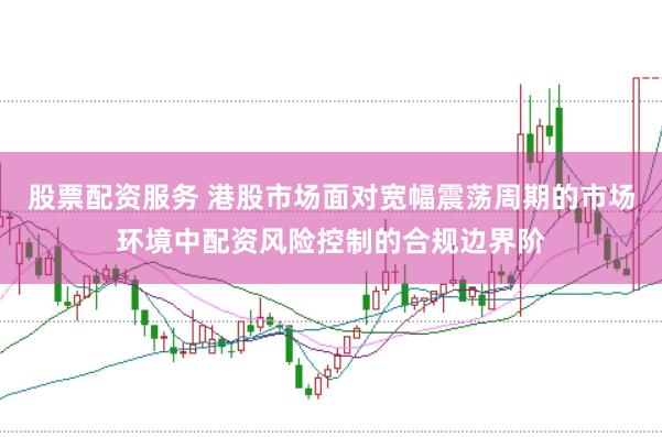 股票配资服务 港股市场面对宽幅震荡周期的市场环境中配资风险控制的合规边界阶