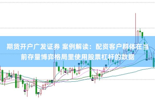 期货开户广发证券 案例解读：配资客户群体在当前存量博弈格局里使用股票杠杆的数据