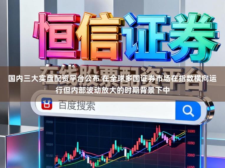 国内三大实盘配资平台公布 在全球多国证券市场在指数横向运行但内部波动放大的时期背景下中