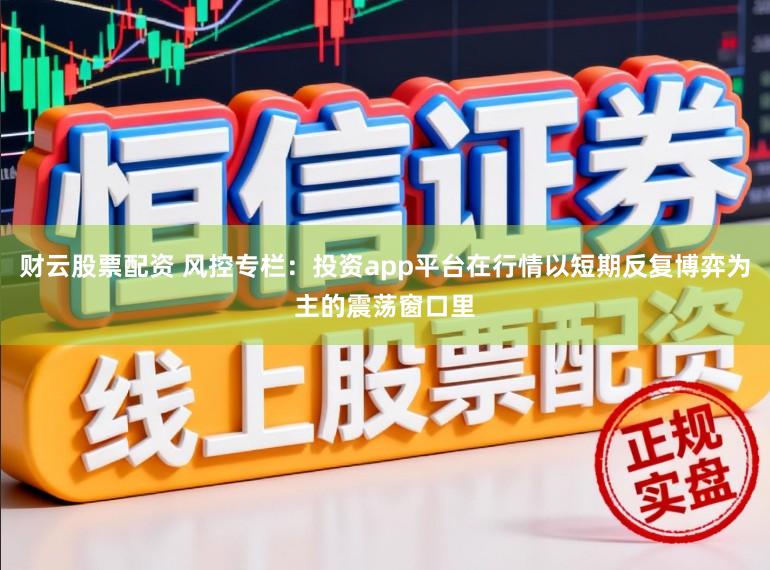 财云股票配资 风控专栏：投资app平台在行情以短期反复博弈为主的震荡窗口里