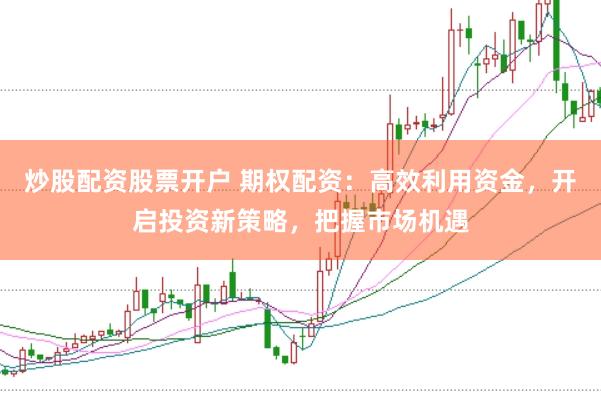 炒股配资股票开户 期权配资：高效利用资金，开启投资新策略，把握市场机遇